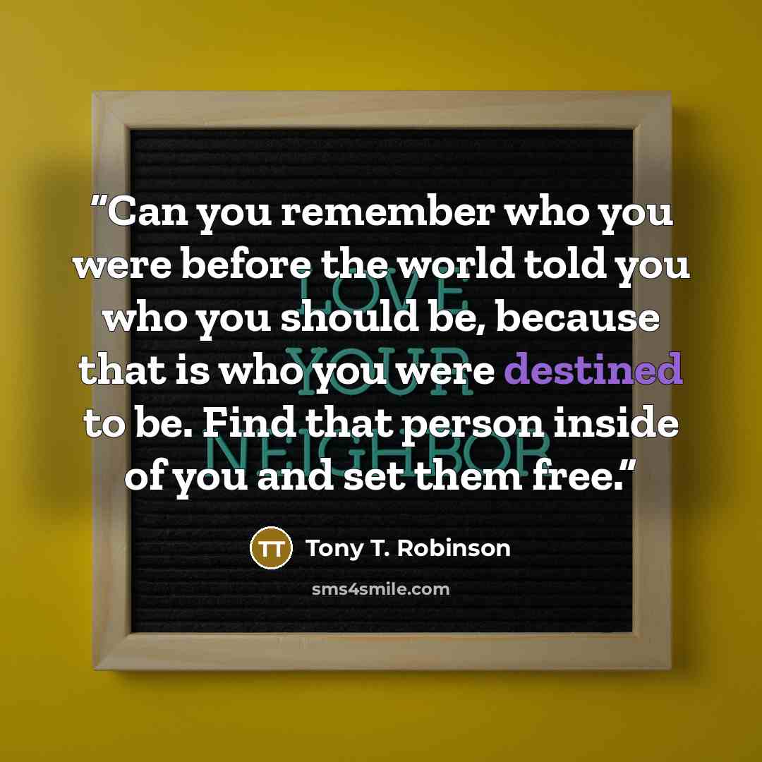“Can you remember who you were before the world told you who you should be, because that is who you were destined to be. Find that person inside of you and set them free.” quote by Tony T. Robinson