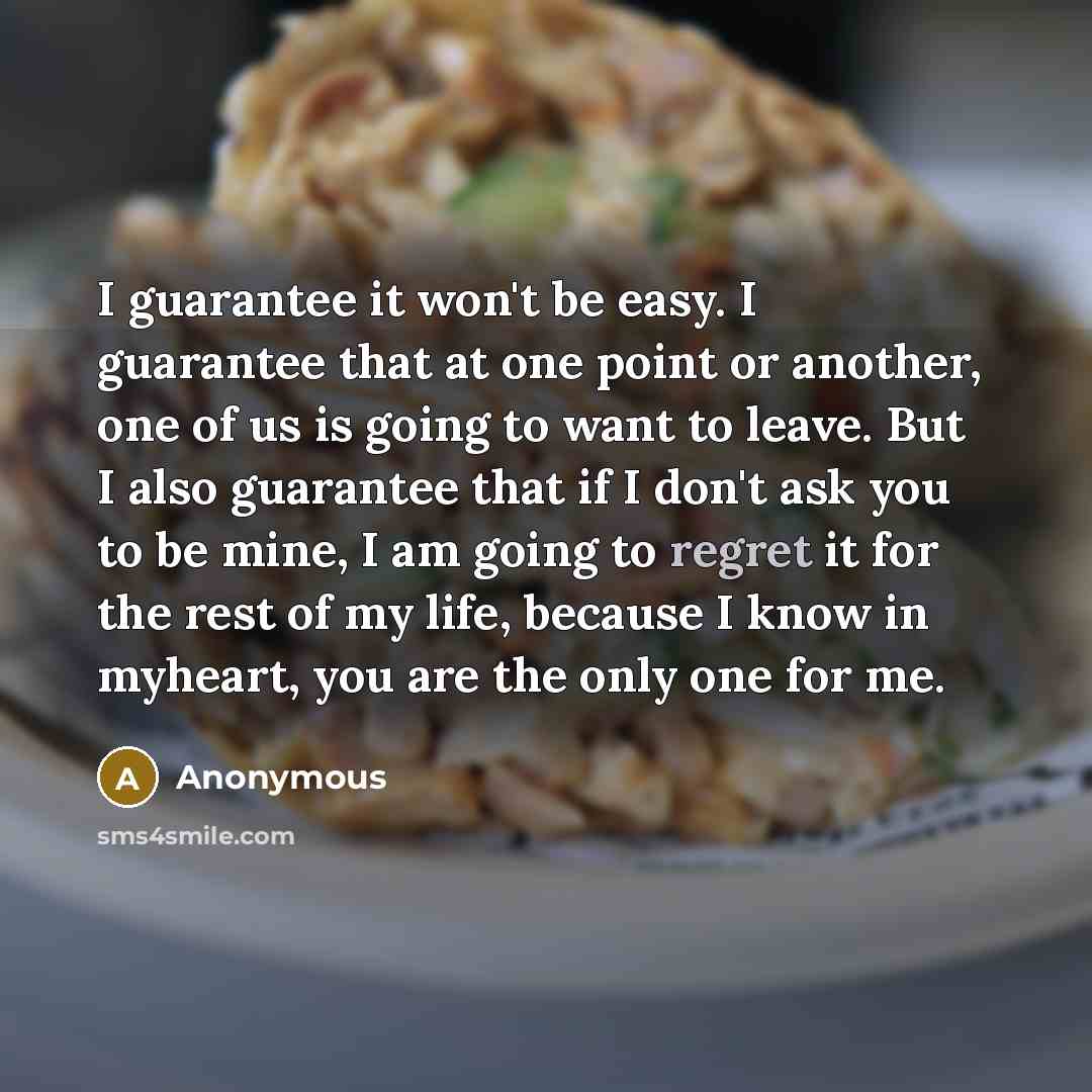 “I guarantee it won't be easy. I guarantee that at one point or another, one of us is going to want to leave. But I also guarantee that if I don't ask you to be mine, I am going to regret it for the rest of my life, because I know in myheart, you are the only one for me.” quote by Anonymous