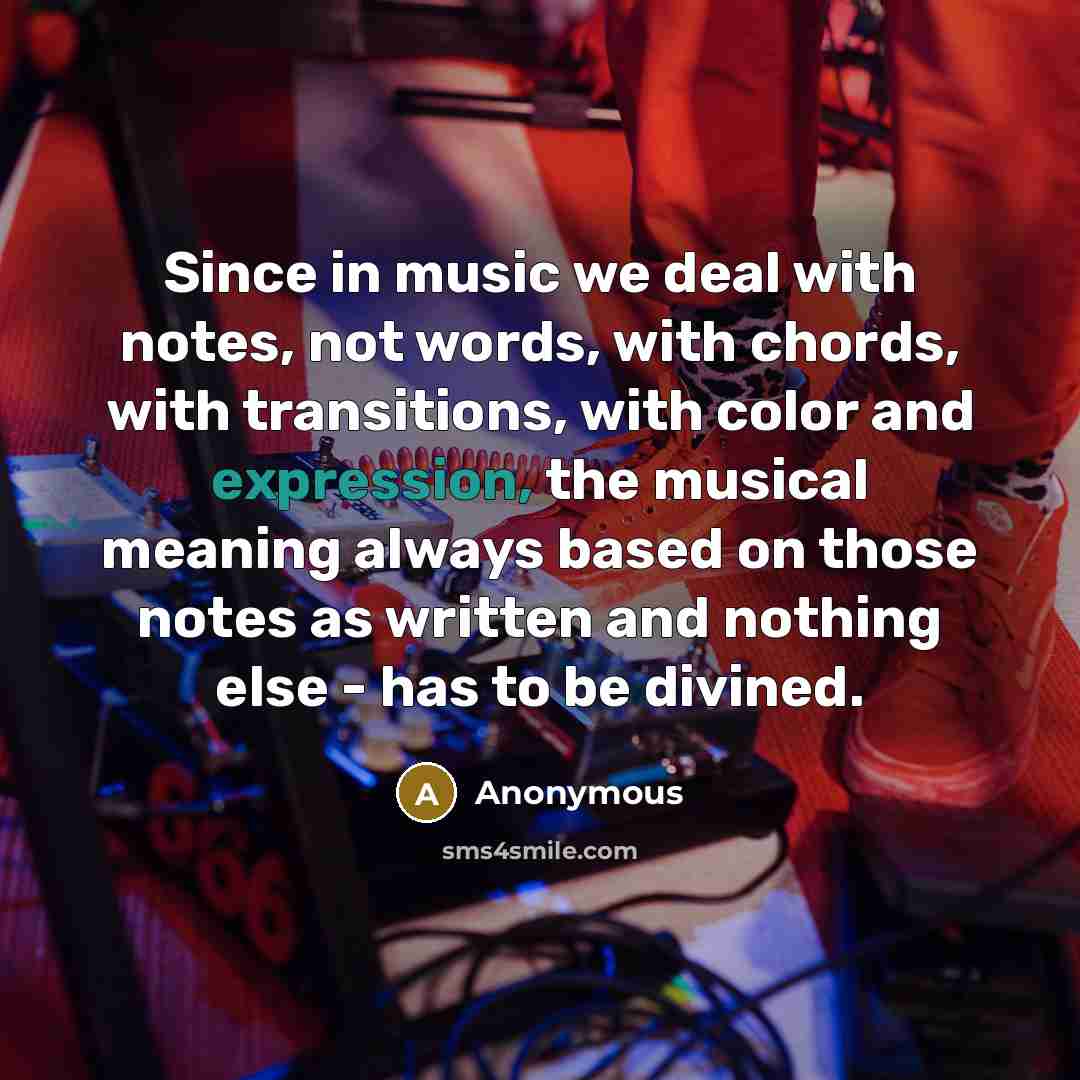 “Since in music we deal with notes, not words, with chords, with transitions, with color and expression, the musical meaning always based on those notes as written and nothing else - has to be divined.” quote by Anonymous