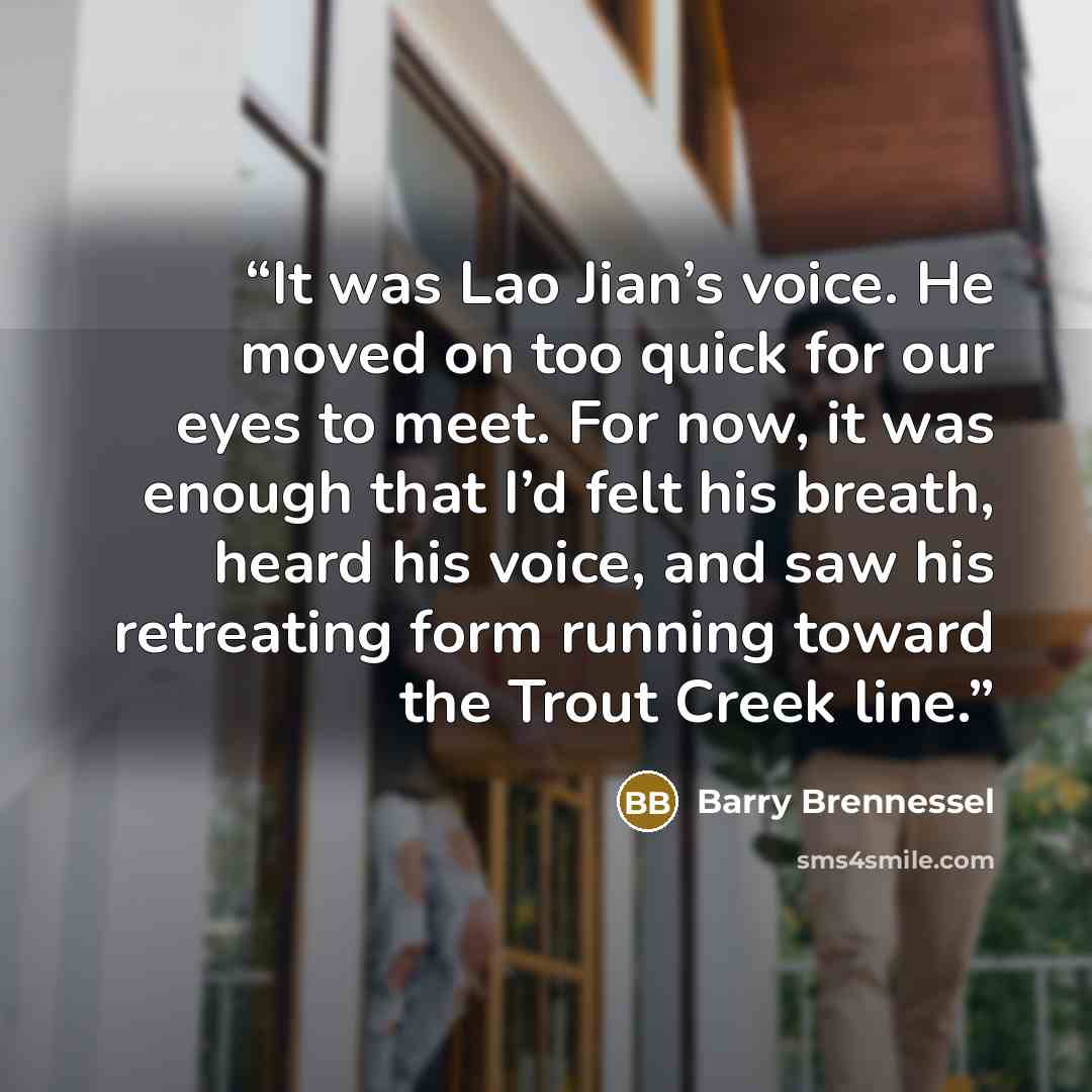 “It was Lao Jian’s voice. He moved on too quick for our eyes to meet. For now, it was enough that I’d felt his breath, heard his voice, and saw his retreating form running toward the Trout Creek line.” quote by Barry Brennessel