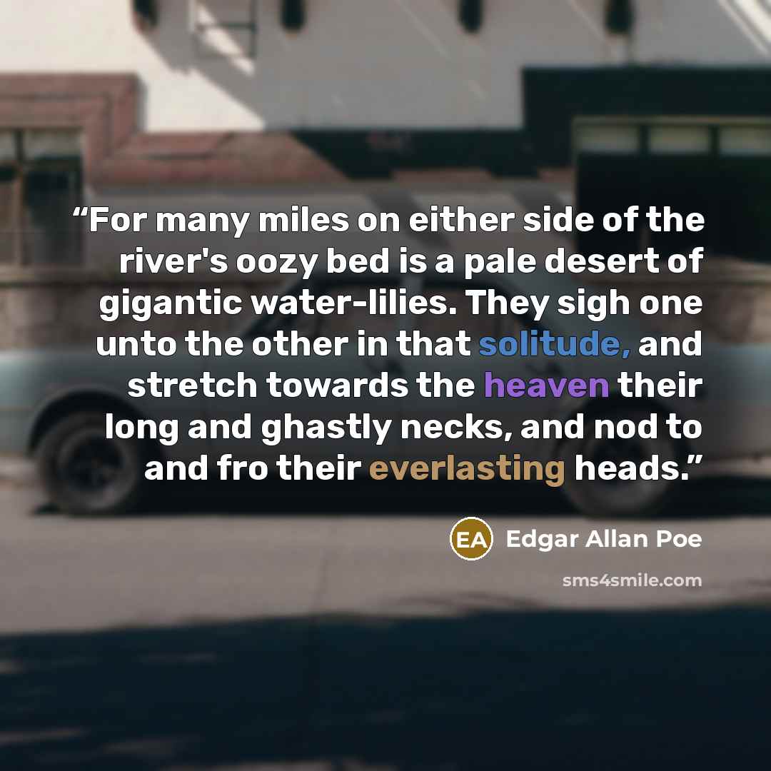 “For many miles on either side of the river's oozy bed is a pale desert of gigantic water-lilies. They sigh one unto the other in that solitude, and stretch towards the heaven their long and ghastly necks, and nod to and fro their everlasting heads.” quote by Edgar Allan Poe