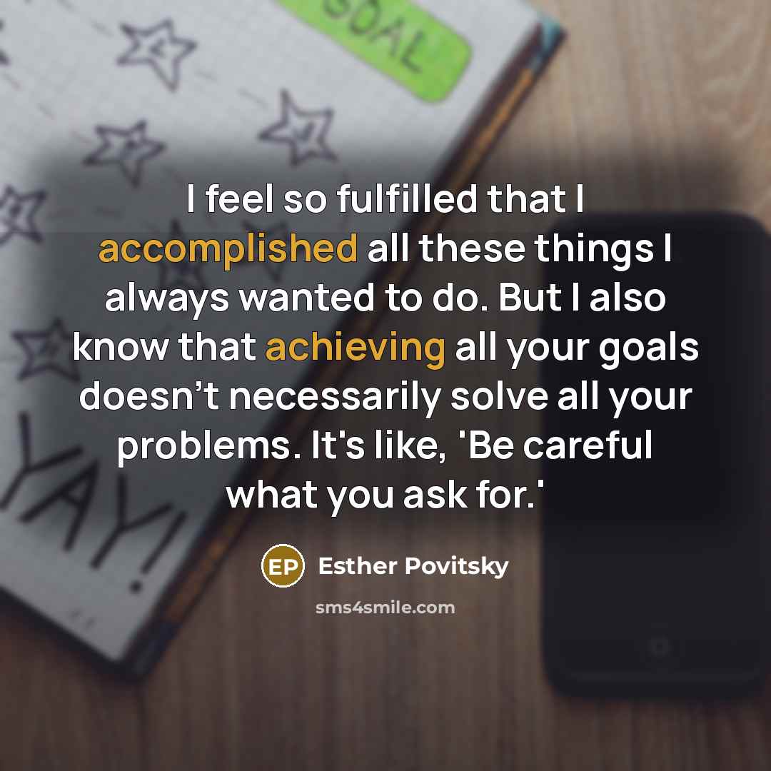 “I feel so fulfilled that I accomplished all these things I always wanted to do. But I also know that achieving all your goals doesn't necessarily solve all your problems. It's like, 'Be careful what you ask for.'” quote by Esther Povitsky