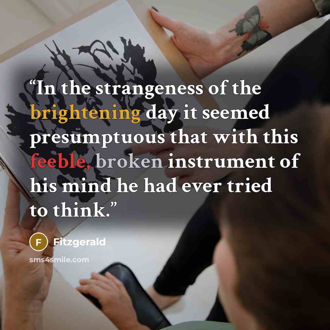 “In the strangeness of the brightening day it seemed presumptuous that with this feeble, broken instrument of his mind he had ever tried to think.” quote by Fitzgerald