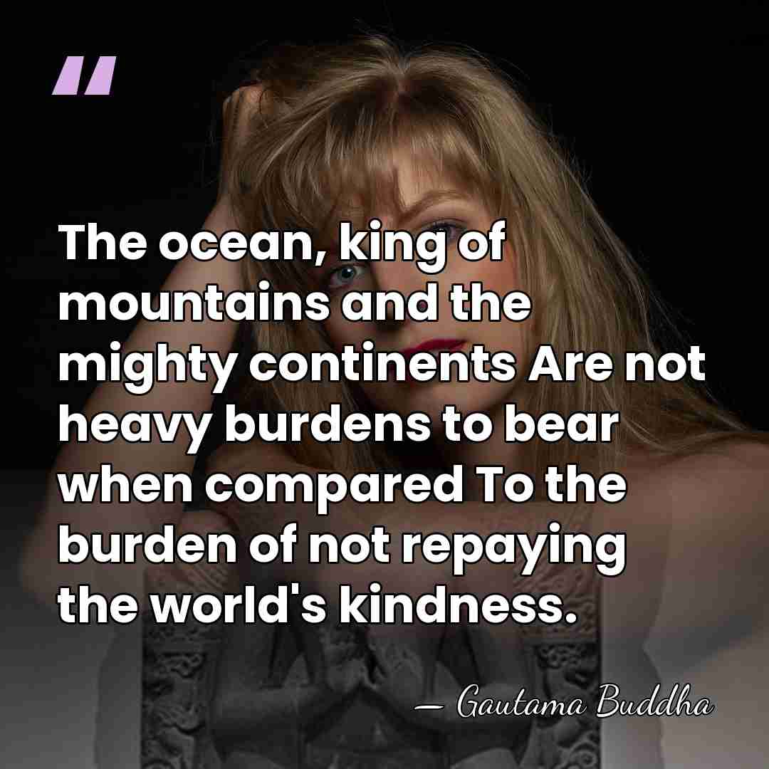 The ocean, king of mountains and the mighty continents Are not heavy&hellip; - Gautama Buddha