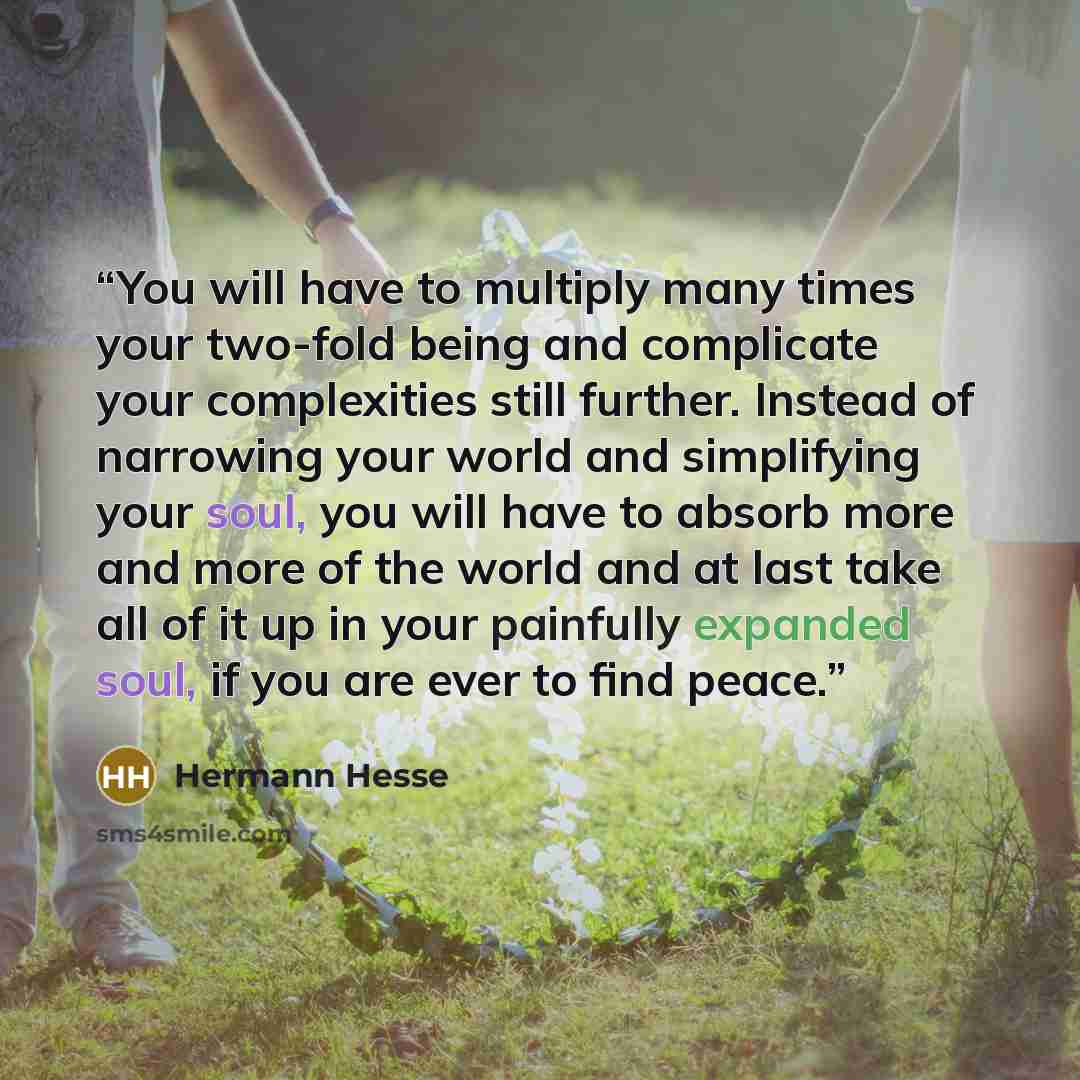 “You will have to multiply many times your two-fold being and complicate your complexities still further. Instead of narrowing your world and simplifying your soul, you will have to absorb more and more of the world and at last take all of it up in your painfully expanded soul, if you are ever to…” quote by Hermann Hesse