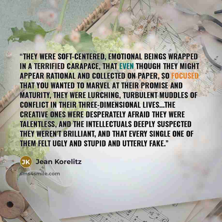 “They were soft-centered, emotional beings wrapped in a terrified carapace, that even though they might appear rational and collected on paper, so focused that you wanted to marvel at their promise and maturity, they were lurching, turbulent muddles of conflict in their three-dimensional…” quote by Jean Korelitz