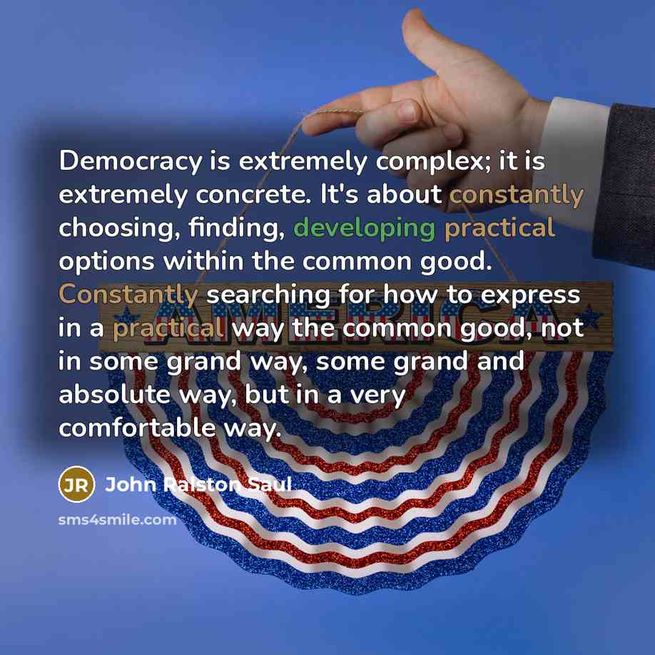 “Democracy is extremely complex; it is extremely concrete. It's about constantly choosing, finding, developing practical options within the common good. Constantly searching for how to express in a practical way the common good, not in some grand way, some grand and absolute way, but in a very…” quote by John Ralston Saul