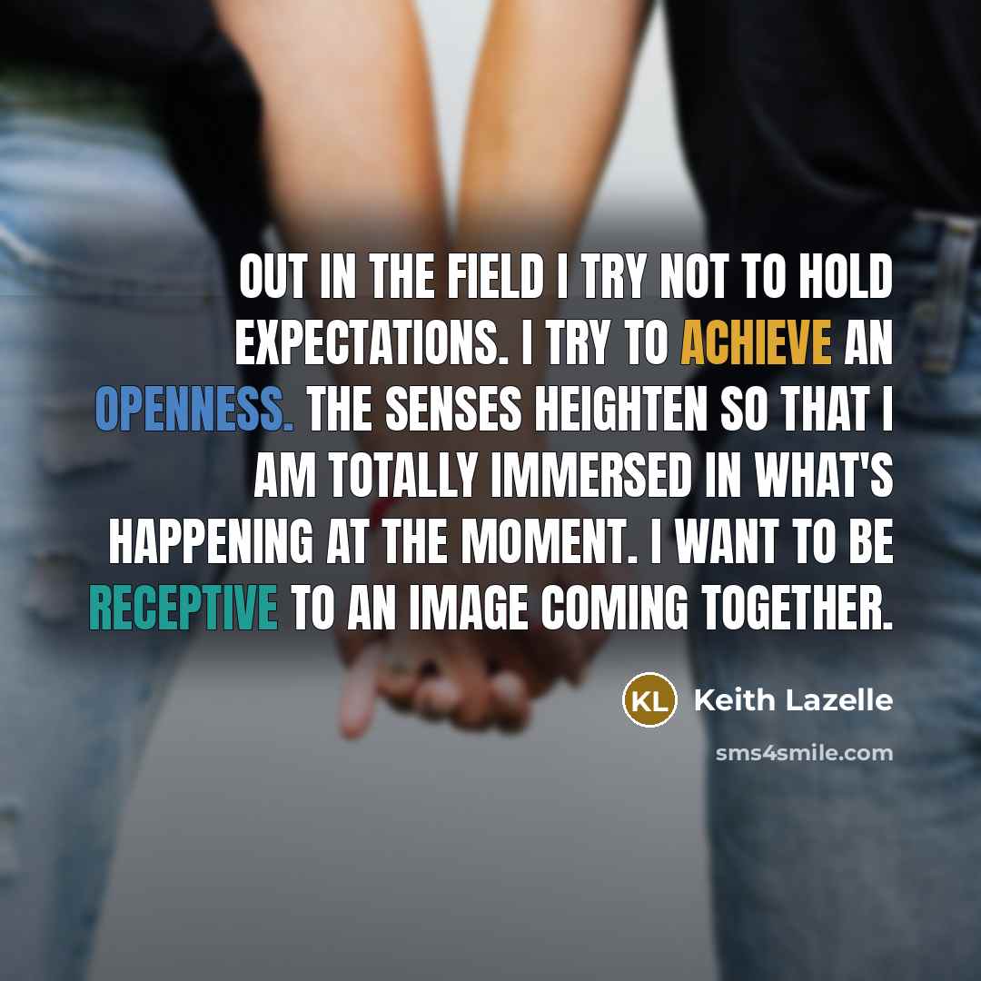 “Out in the field I try not to hold expectations. I try to achieve an openness. The senses heighten so that I am totally immersed in what's happening at the moment. I want to be receptive to an image coming together.” quote by Keith Lazelle