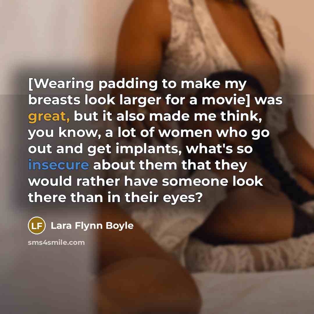 “[Wearing padding to make my breasts look larger for a movie] was great, but it also made me think, you know, a lot of women who go out and get implants, what's so insecure about them that they would rather have someone look there than in their eyes?” quote by Lara Flynn Boyle