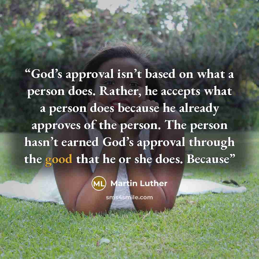 “God’s approval isn’t based on what a person does. Rather, he accepts what a person does because he already approves of the person. The person hasn’t earned God’s approval through the good that he or she does. Because” quote by Martin Luther