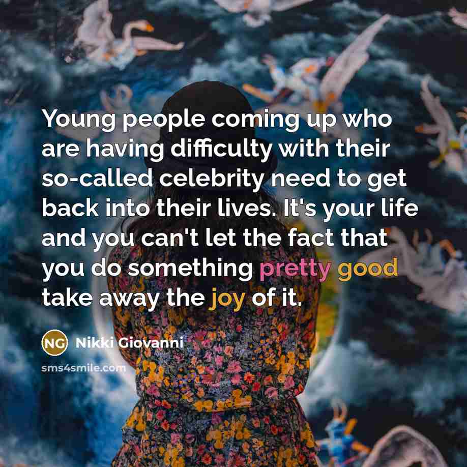 “Young people coming up who are having difficulty with their so-called celebrity need to get back into their lives. It's your life and you can't let the fact that you do something pretty good take away the joy of it.” quote by Nikki Giovanni