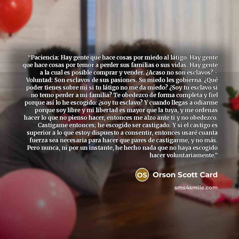 “Paciencia: Hay gente que hace cosas por miedo al látigo. Hay gente que hace cosas por temor a perder sus familias o sus vidas. Hay gente a la cual es posible comprar y vender. ¿Acaso no son esclavos? - Voluntad: Son esclavos de sus pasiones. Su miedo les gobierna. ¿Qué poder tienes sobre mi si tu…” quote by Orson Scott Card