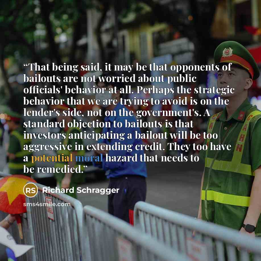 “That being said, it may be that opponents of bailouts are not worried about public officials' behavior at all. Perhaps the strategic behavior that we are trying to avoid is on the lender's side, not on the government's. A standard objection to bailouts is that investors anticipating a bailout will…” quote by Richard Schragger