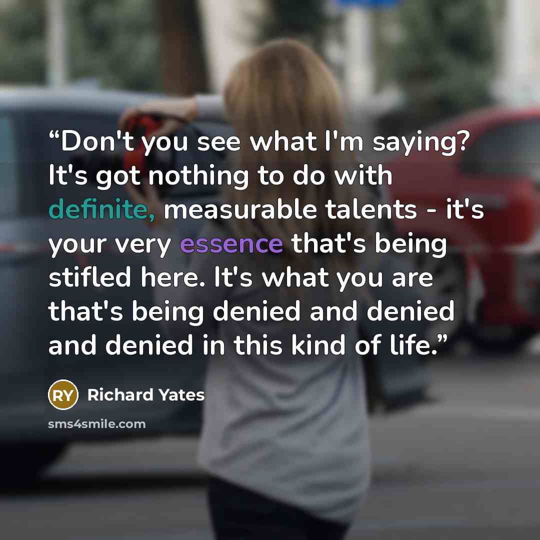 “Don't you see what I'm saying? It's got nothing to do with definite, measurable talents - it's your very essence that's being stifled here. It's what you are that's being denied and denied and denied in this kind of life.” quote by Richard Yates