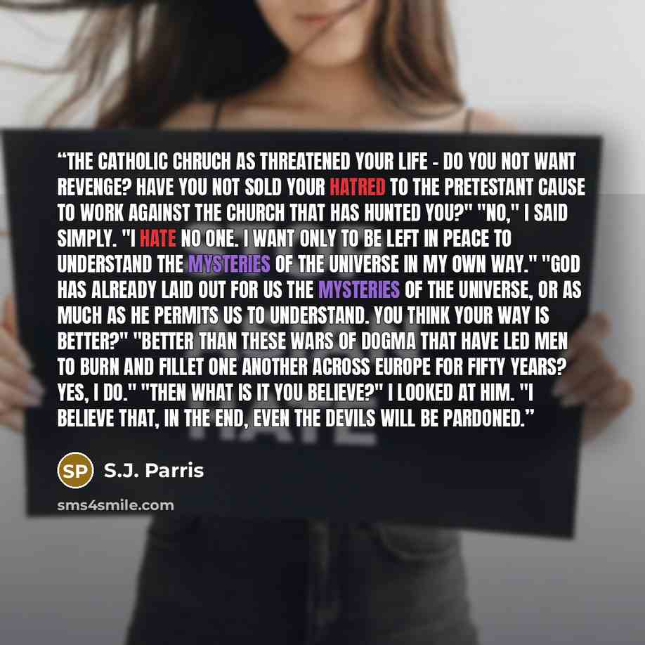 “The Catholic chruch as threatened your life - do you not want revenge? Have you not sold your hatred to the Pretestant cause to work against the church that has hunted you?" "No," I said simply. "I hate no one. I want only to be left in peace to understand the mysteries of the universe in my own…” quote by S.J. Parris