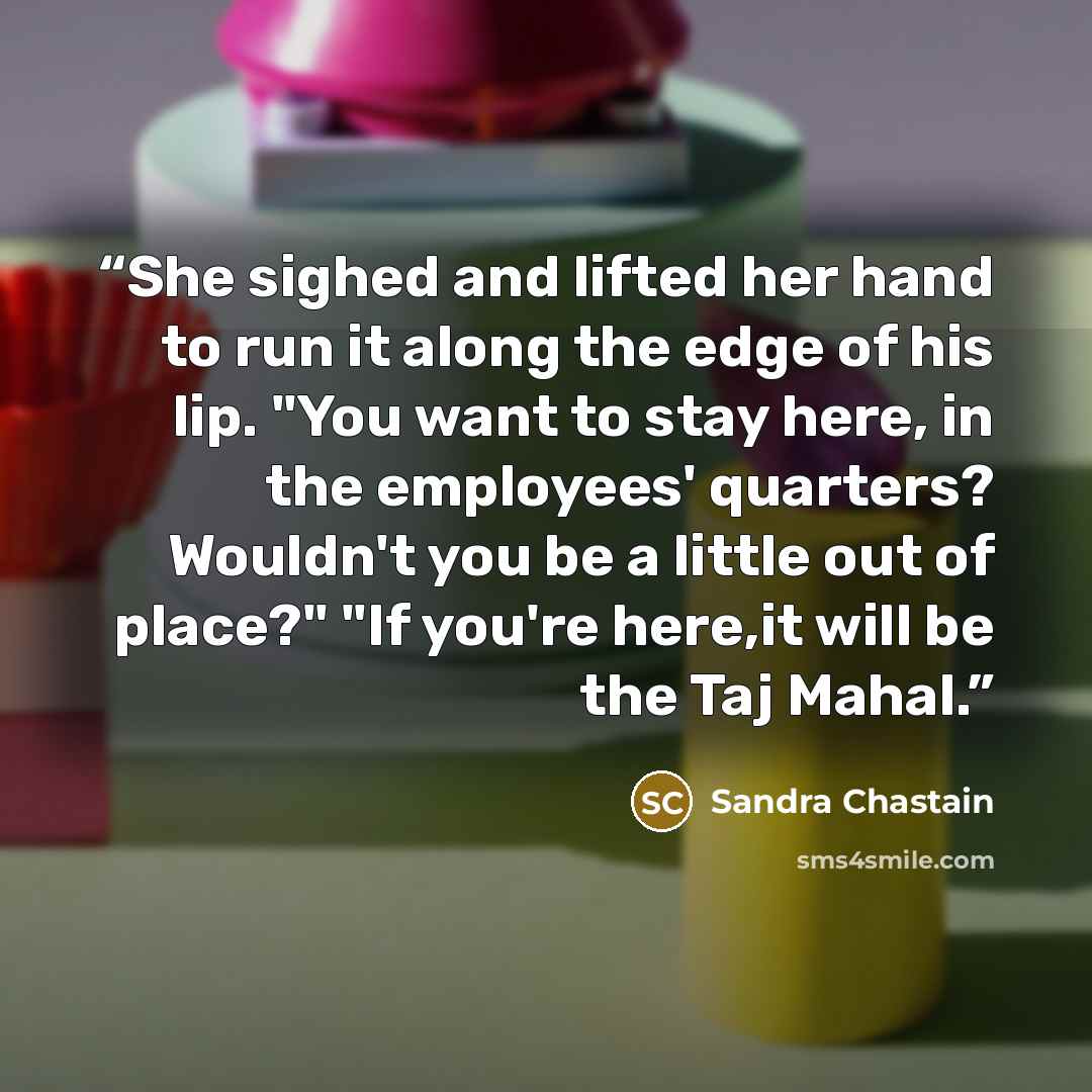 “She sighed and lifted her hand to run it along the edge of his lip. "You want to stay here, in the employees' quarters? Wouldn't you be a little out of place?" "If you're here,it will be the Taj Mahal.” quote by Sandra Chastain
