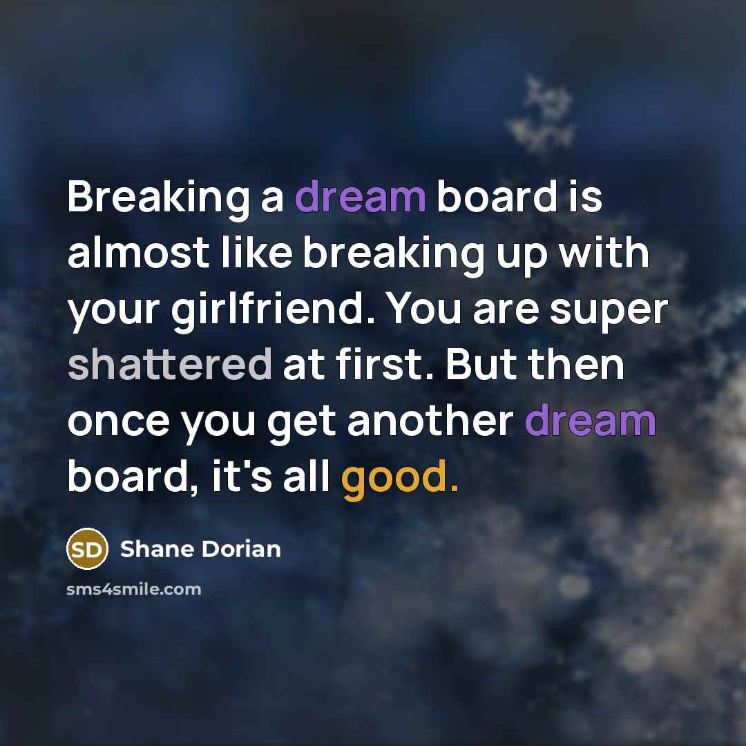 “Breaking a dream board is almost like breaking up with your girlfriend. You are super shattered at first. But then once you get another dream board, it's all good.” quote by Shane Dorian
