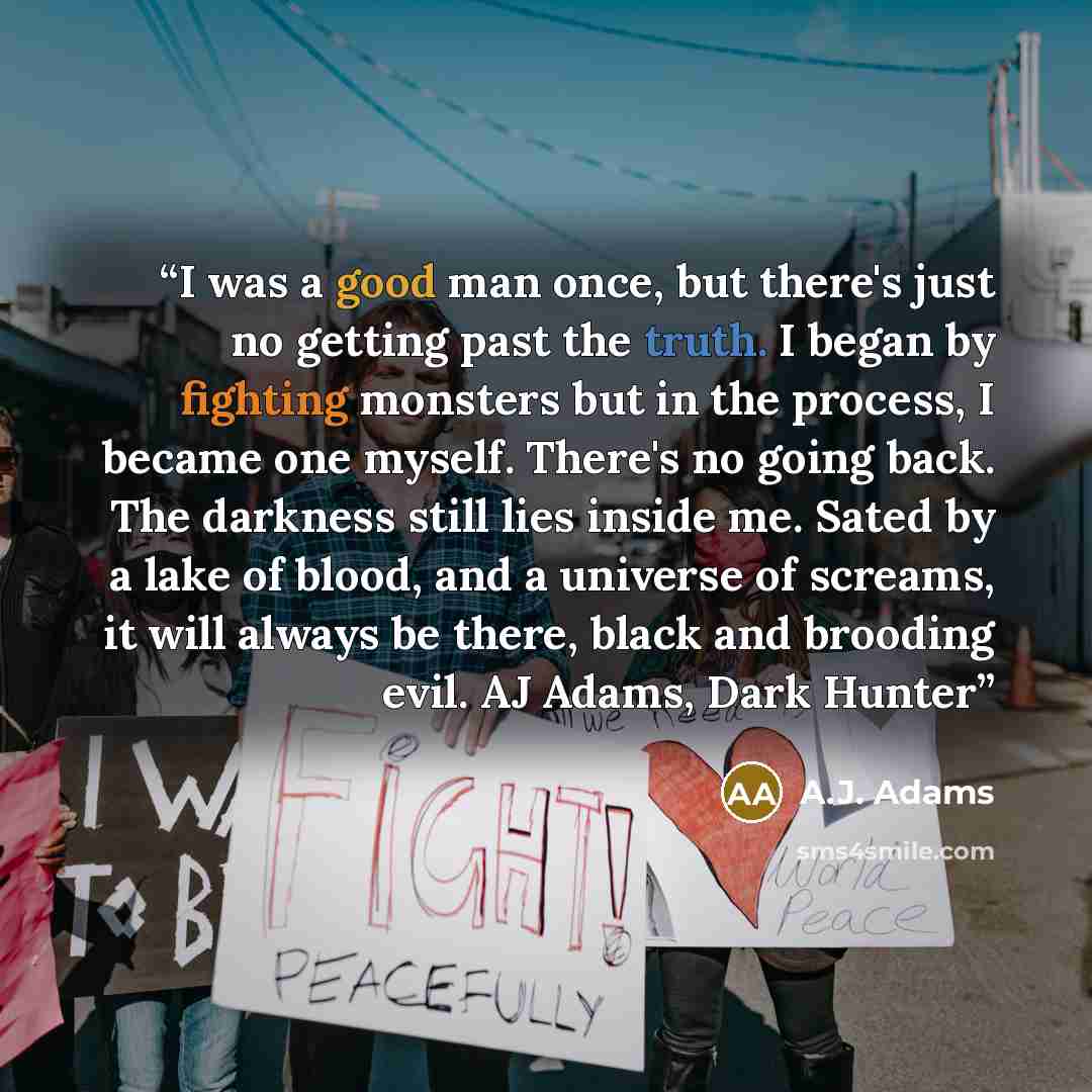 “I was a good man once, but there's just no getting past the truth. I began by fighting monsters but in the process, I became one myself. There's no going back. The darkness still lies inside me. Sated by a lake of blood, and a universe of screams, it will always be there, black and brooding evil…” quote by A.J. Adams