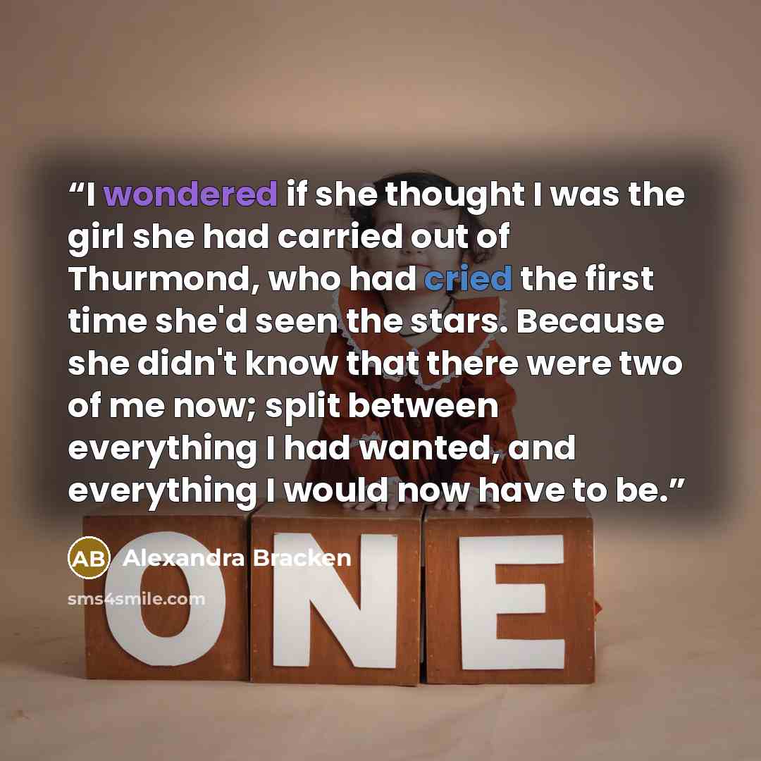 “I wondered if she thought I was the girl she had carried out of Thurmond, who had cried the first time she'd seen the stars. Because she didn't know that there were two of me now; split between everything I had wanted, and everything I would now have to be.” quote by Alexandra Bracken