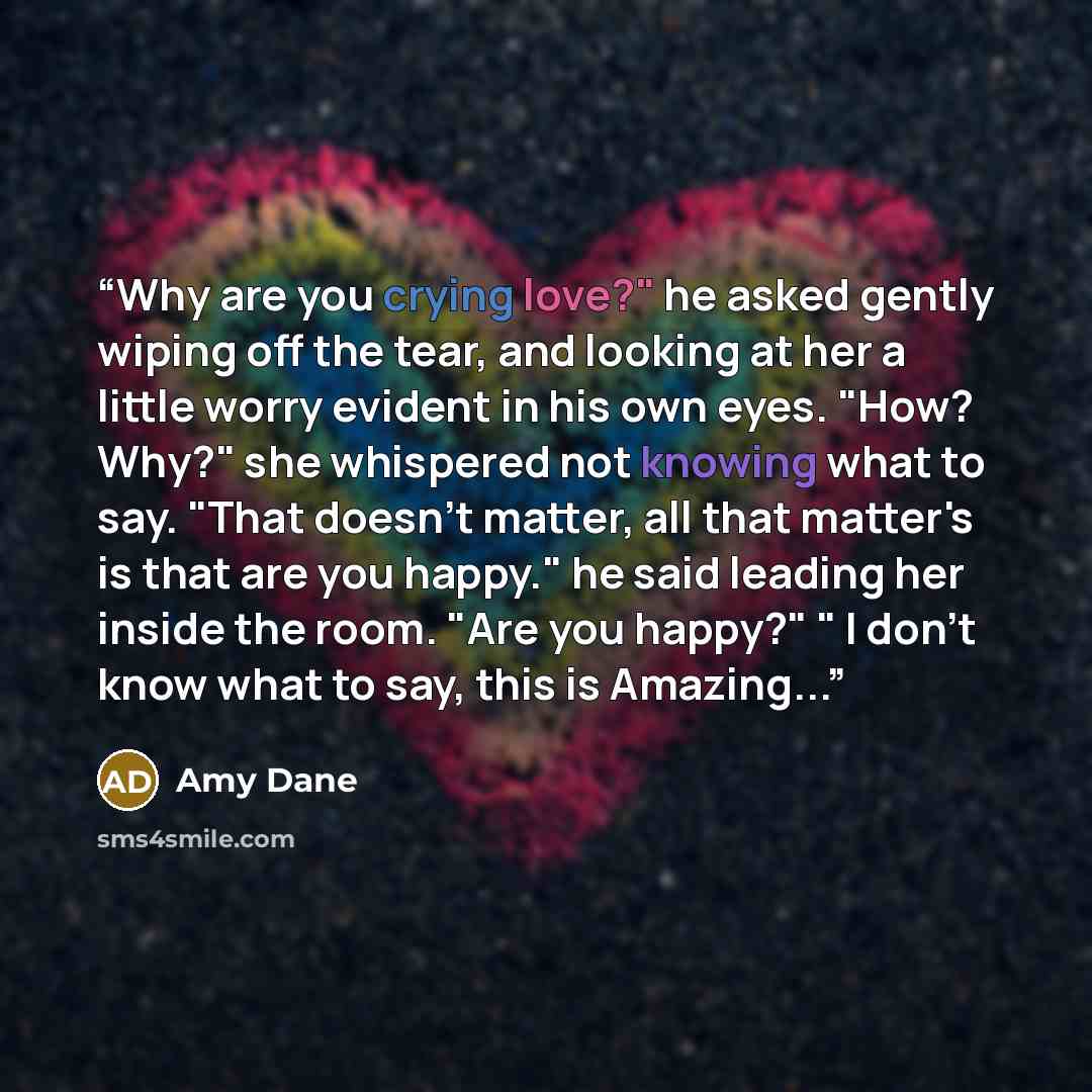 “Why are you crying love?" he asked gently wiping off the tear, and looking at her a little worry evident in his own eyes. "How? Why?" she whispered not knowing what to say. "That doesn't matter, all that matter's is that are you happy." he said leading her inside the room. "Are you happy?" " I…” quote by Amy Dane