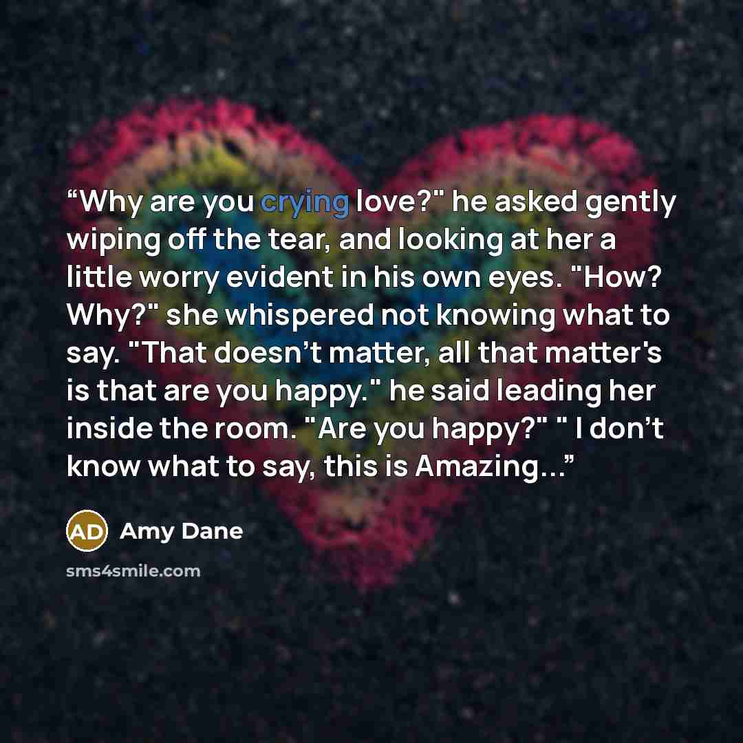 “Why are you crying love?" he asked gently wiping off the tear, and looking at her a little worry evident in his own eyes. "How? Why?" she whispered not knowing what to say. "That doesn't matter, all that matter's is that are you happy." he said leading her inside the room. "Are you happy?" " I…” quote by Amy Dane