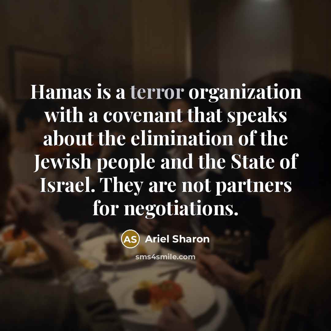 “Hamas is a terror organization with a covenant that speaks about the elimination of the Jewish people and the State of Israel. They are not partners for negotiations.” quote by Ariel Sharon