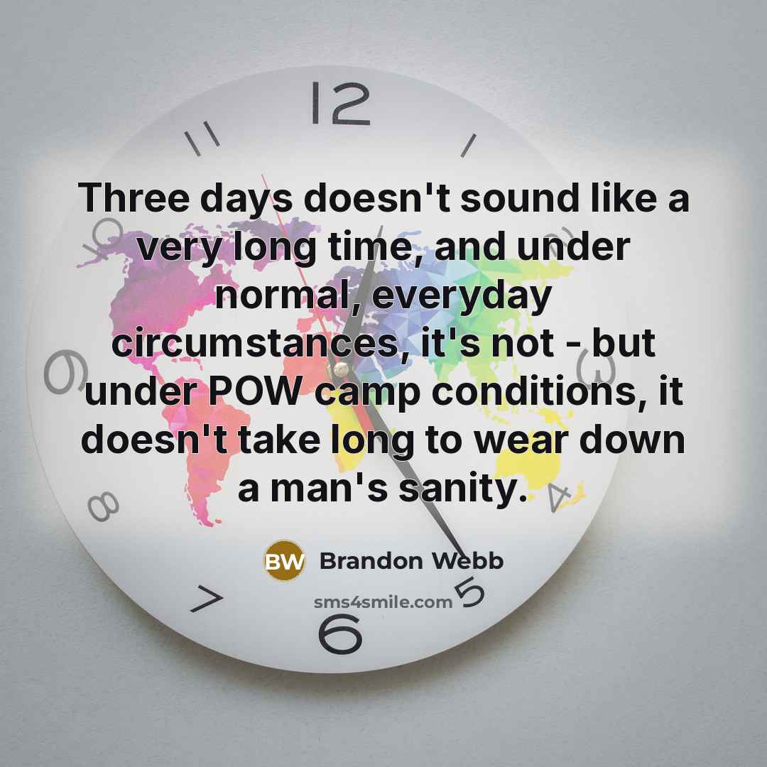 “Three days doesn't sound like a very long time, and under normal, everyday circumstances, it's not - but under POW camp conditions, it doesn't take long to wear down a man's sanity.” quote by Brandon Webb