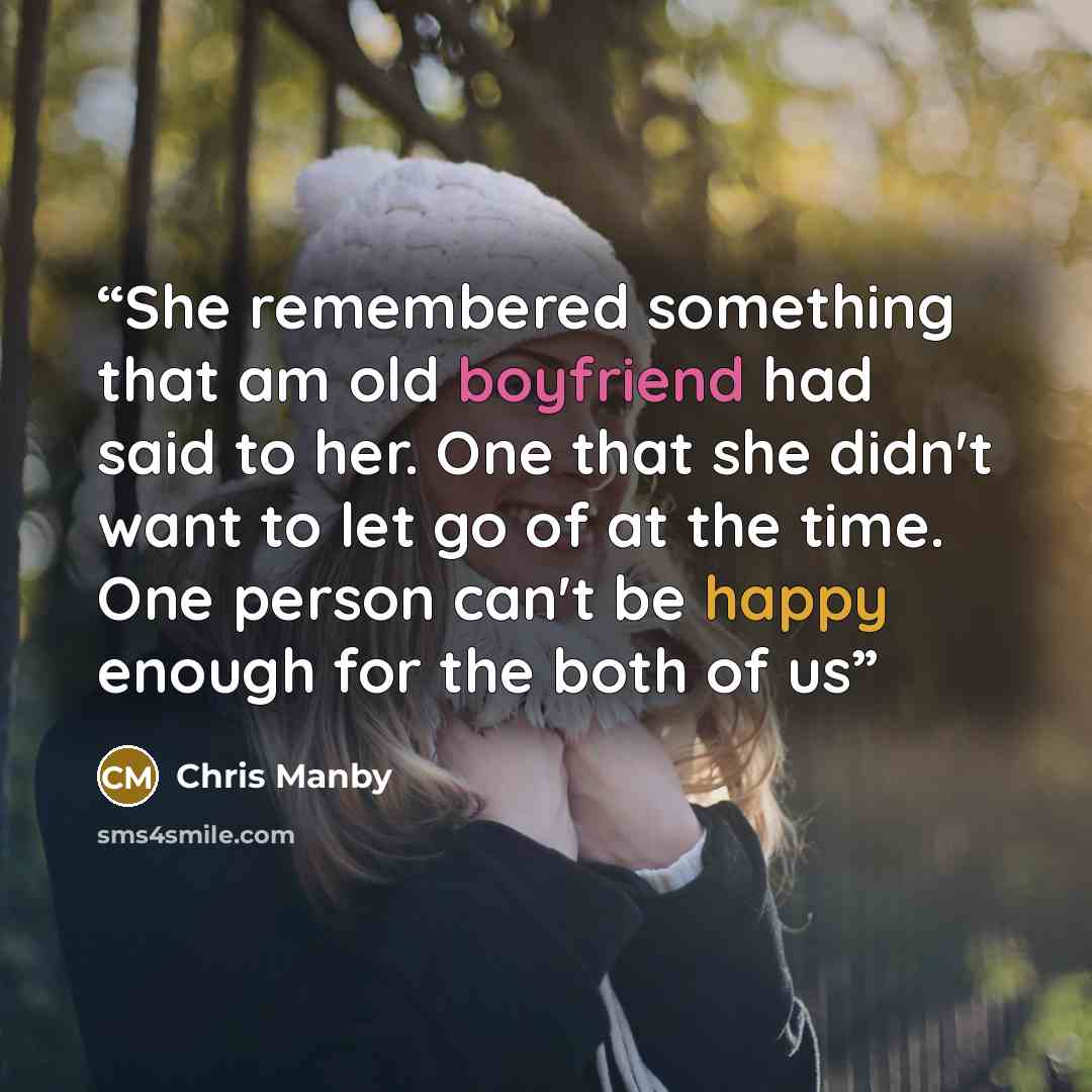 “She remembered something that am old boyfriend had said to her. One that she didn't want to let go of at the time. One person can't be happy enough for the both of us” quote by Chris Manby