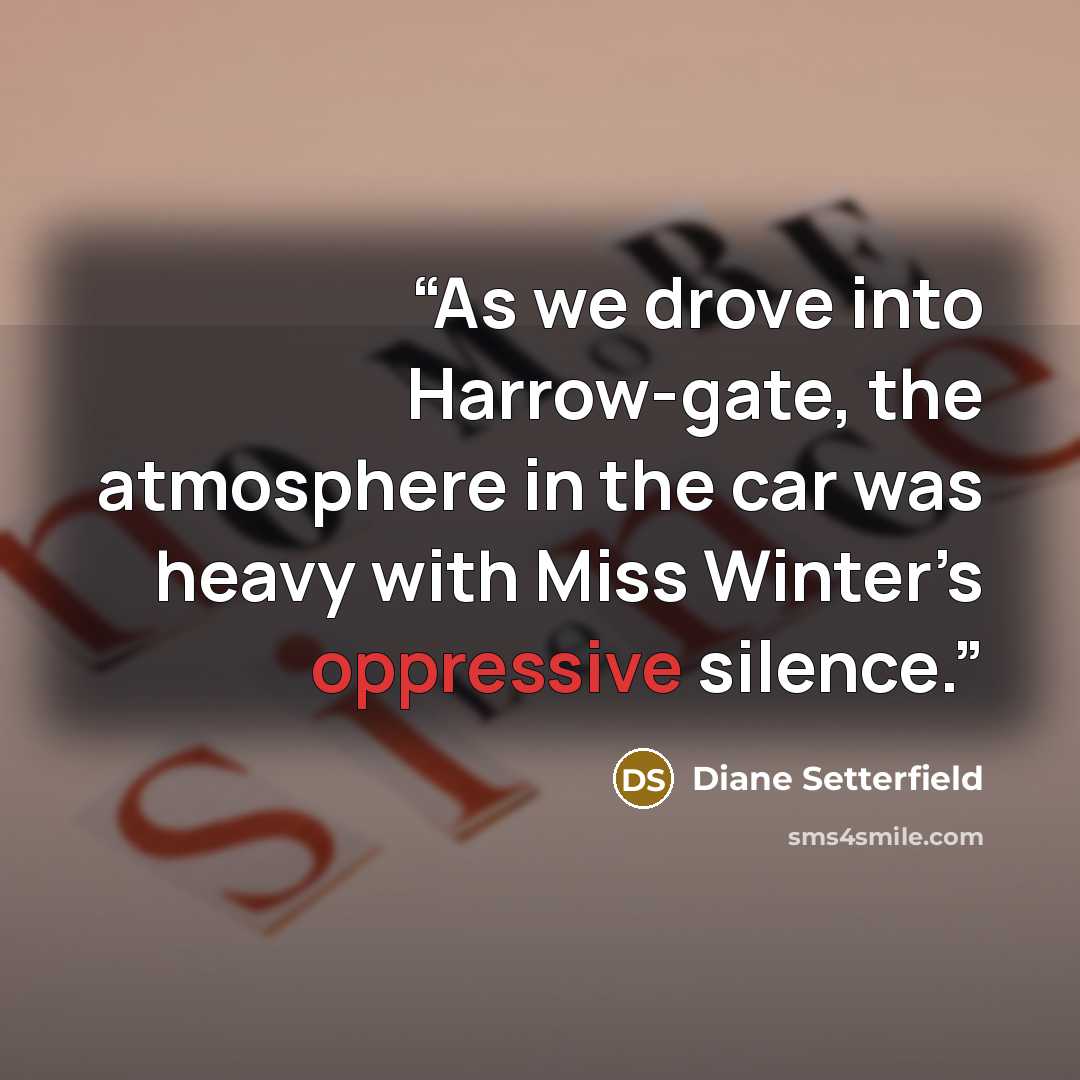 “As we drove into Harrow-gate, the atmosphere in the car was heavy with Miss Winter’s oppressive silence.” quote by Diane Setterfield