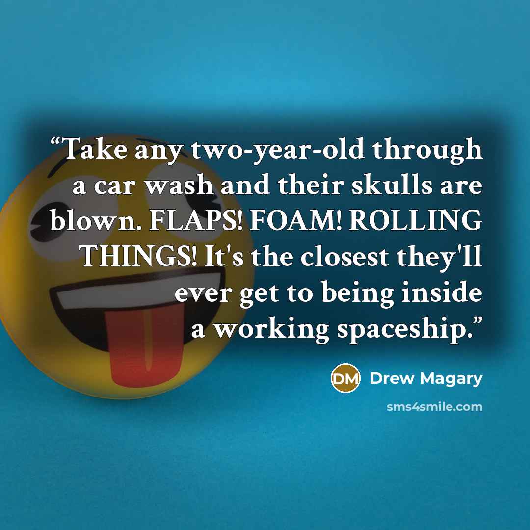 “Take any two-year-old through a car wash and their skulls are blown. FLAPS! FOAM! ROLLING THINGS! It's the closest they'll ever get to being inside a working spaceship.” quote by Drew Magary