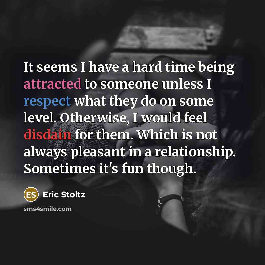 “It seems I have a hard time being attracted to someone unless I respect what they do on some level. Otherwise, I would feel disdain for them. Which is not always pleasant in a relationship. Sometimes it's fun though.” quote by Eric Stoltz