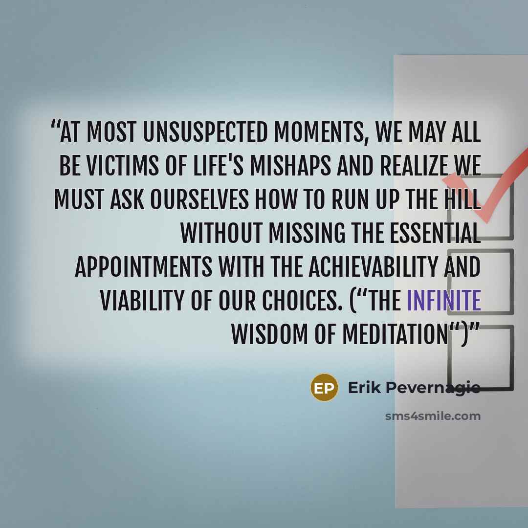 “At most unsuspected moments, we may all be victims of life's mishaps and realize we must ask ourselves how to run up the hill without missing the essential appointments with the achievability and viability of our choices. (“The Infinite Wisdom of Meditation“)” quote by Erik Pevernagie