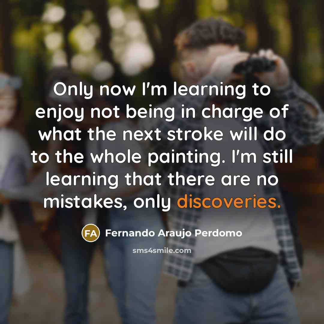 “Only now I'm learning to enjoy not being in charge of what the next stroke will do to the whole painting. I'm still learning that there are no mistakes, only discoveries.” quote by Fernando Araujo Perdomo