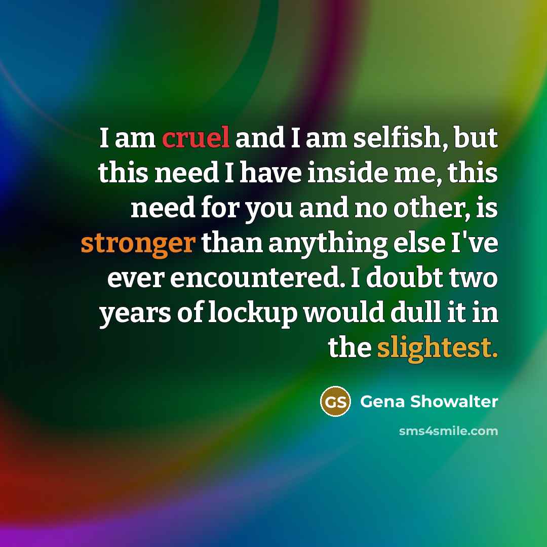 “I am cruel and I am selfish, but this need I have inside me, this need for you and no other, is stronger than anything else I've ever encountered. I doubt two years of lockup would dull it in the slightest.” quote by Gena Showalter