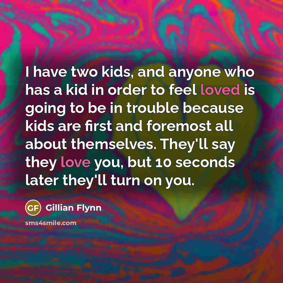 “I have two kids, and anyone who has a kid in order to feel loved is going to be in trouble because kids are first and foremost all about themselves. They'll say they love you, but 10 seconds later they'll turn on you.” quote by Gillian Flynn
