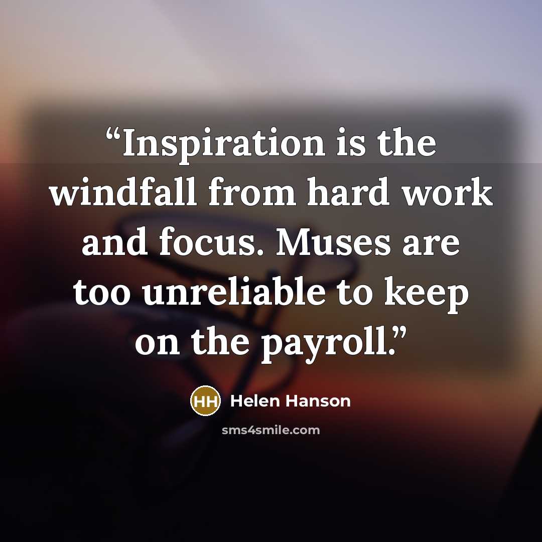 “Inspiration is the windfall from hard work and focus. Muses are too unreliable to keep on the payroll.” quote by Helen Hanson
