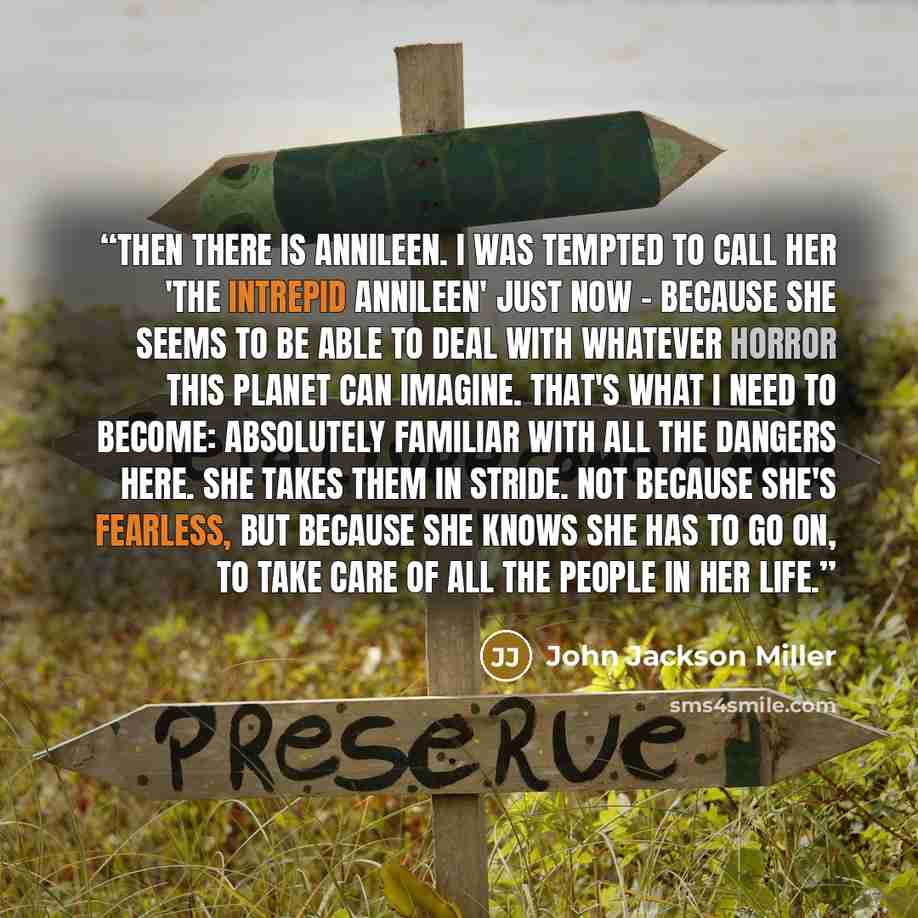 “Then there is Annileen. I was tempted to call her 'the Intrepid Annileen' just now - because she seems to be able to deal with whatever horror this planet can imagine. That's what I need to become: absolutely familiar with all the dangers here. She takes them in stride. Not because she's fearless…” quote by John Jackson Miller