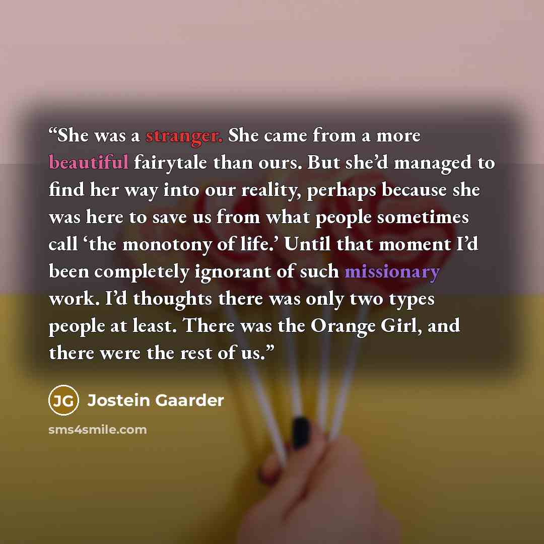 “She was a stranger. She came from a more beautiful fairytale than ours. But she’d managed to find her way into our reality, perhaps because she was here to save us from what people sometimes call ‘the monotony of life.’ Until that moment I’d been completely ignorant of such missionary work. I’d…” quote by Jostein Gaarder