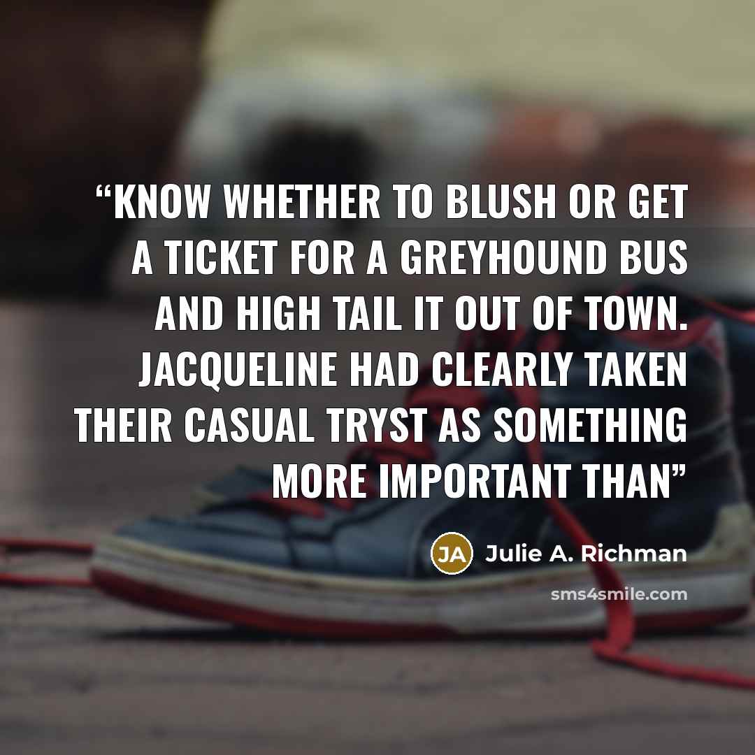 “know whether to blush or get a ticket for a Greyhound bus and high tail it out of town. Jacqueline had clearly taken their casual tryst as something more important than” quote by Julie A. Richman