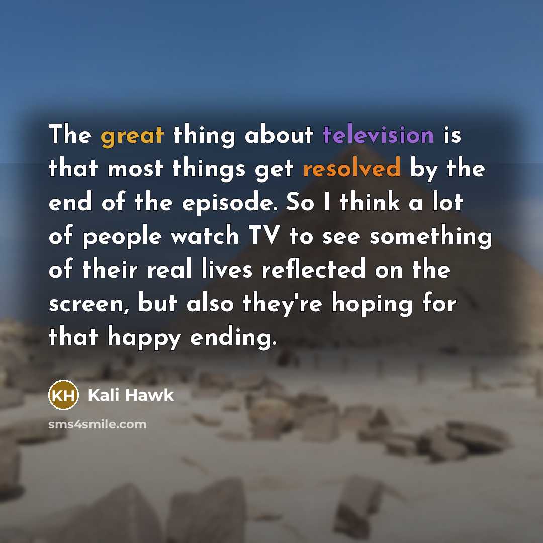 “The great thing about television is that most things get resolved by the end of the episode. So I think a lot of people watch TV to see something of their real lives reflected on the screen, but also they're hoping for that happy ending.” quote by Kali Hawk