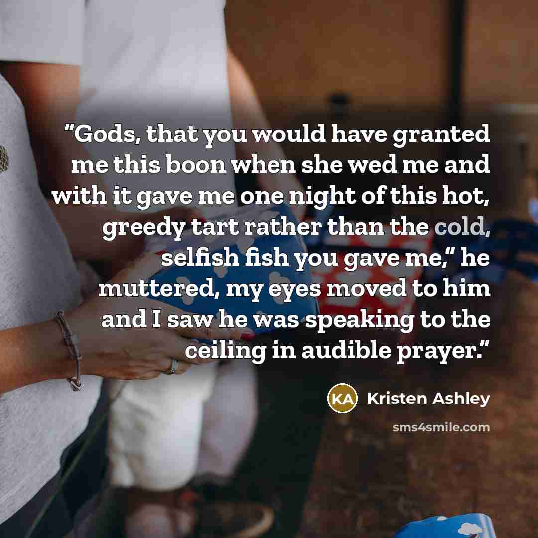 “Gods, that you would have granted me this boon when she wed me and with it gave me one night of this hot, greedy tart rather than the cold, selfish fish you gave me,” he muttered, my eyes moved to him and I saw he was speaking to the ceiling in audible prayer.” quote by Kristen Ashley