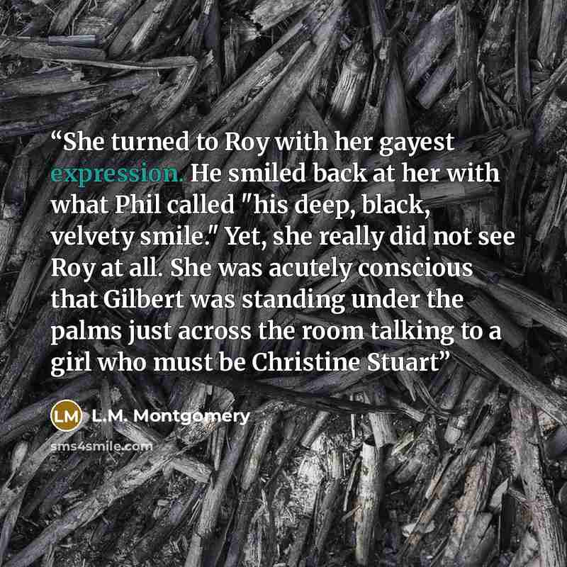 “She turned to Roy with her gayest expression. He smiled back at her with what Phil called "his deep, black, velvety smile." Yet, she really did not see Roy at all. She was acutely conscious that Gilbert was standing under the palms just across the room talking to a girl who must be Christine Stuart” quote by L.M. Montgomery