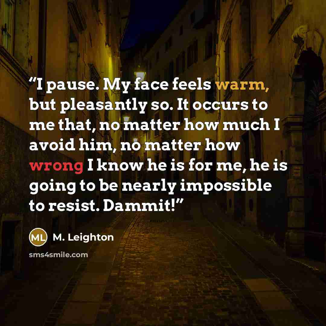 “I pause. My face feels warm, but pleasantly so. It occurs to me that, no matter how much I avoid him, no matter how wrong I know he is for me, he is going to be nearly impossible to resist. Dammit!” quote by M. Leighton