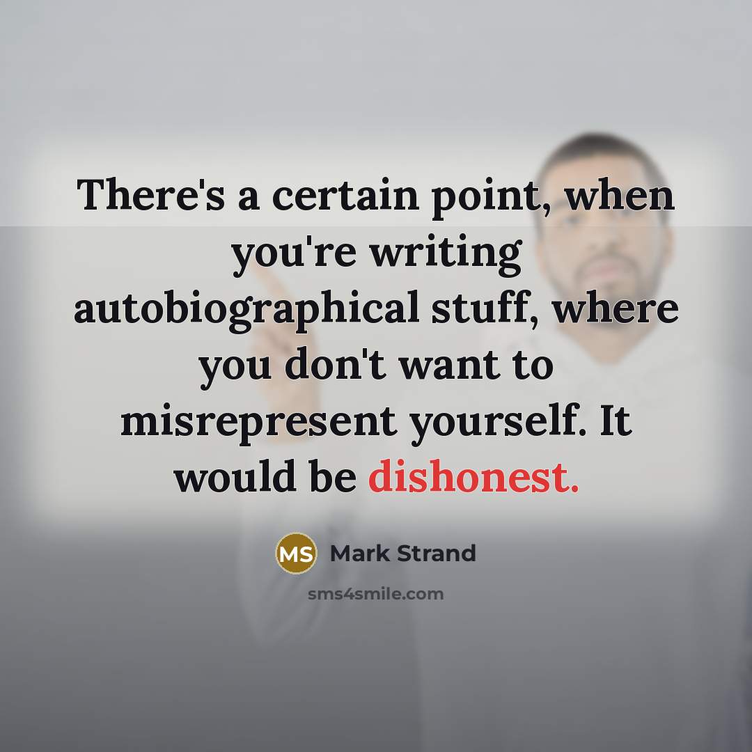 “There's a certain point, when you're writing autobiographical stuff, where you don't want to misrepresent yourself. It would be dishonest.” quote by Mark Strand