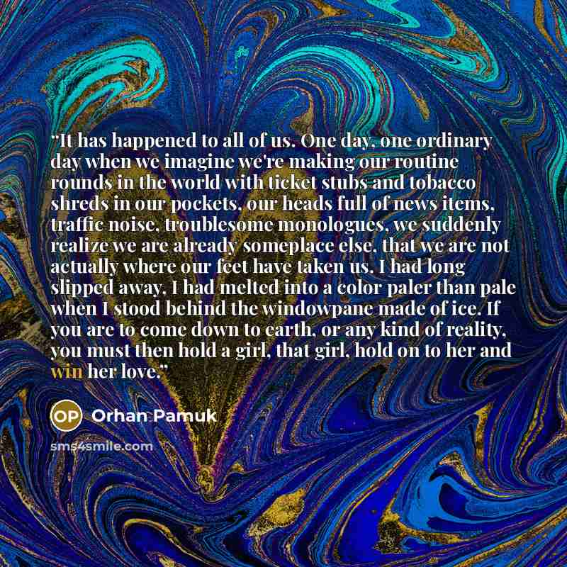 “It has happened to all of us. One day, one ordinary day when we imagine we're making our routine rounds in the world with ticket stubs and tobacco shreds in our pockets, our heads full of news items, traffic noise, troublesome monologues, we suddenly realize we are already someplace else, that we…” quote by Orhan Pamuk