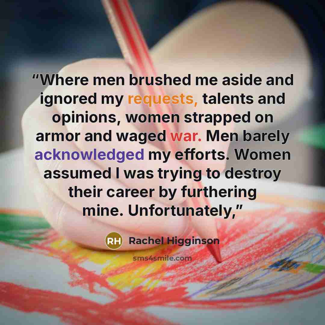 “Where men brushed me aside and ignored my requests, talents and opinions, women strapped on armor and waged war. Men barely acknowledged my efforts. Women assumed I was trying to destroy their career by furthering mine. Unfortunately,” quote by Rachel Higginson