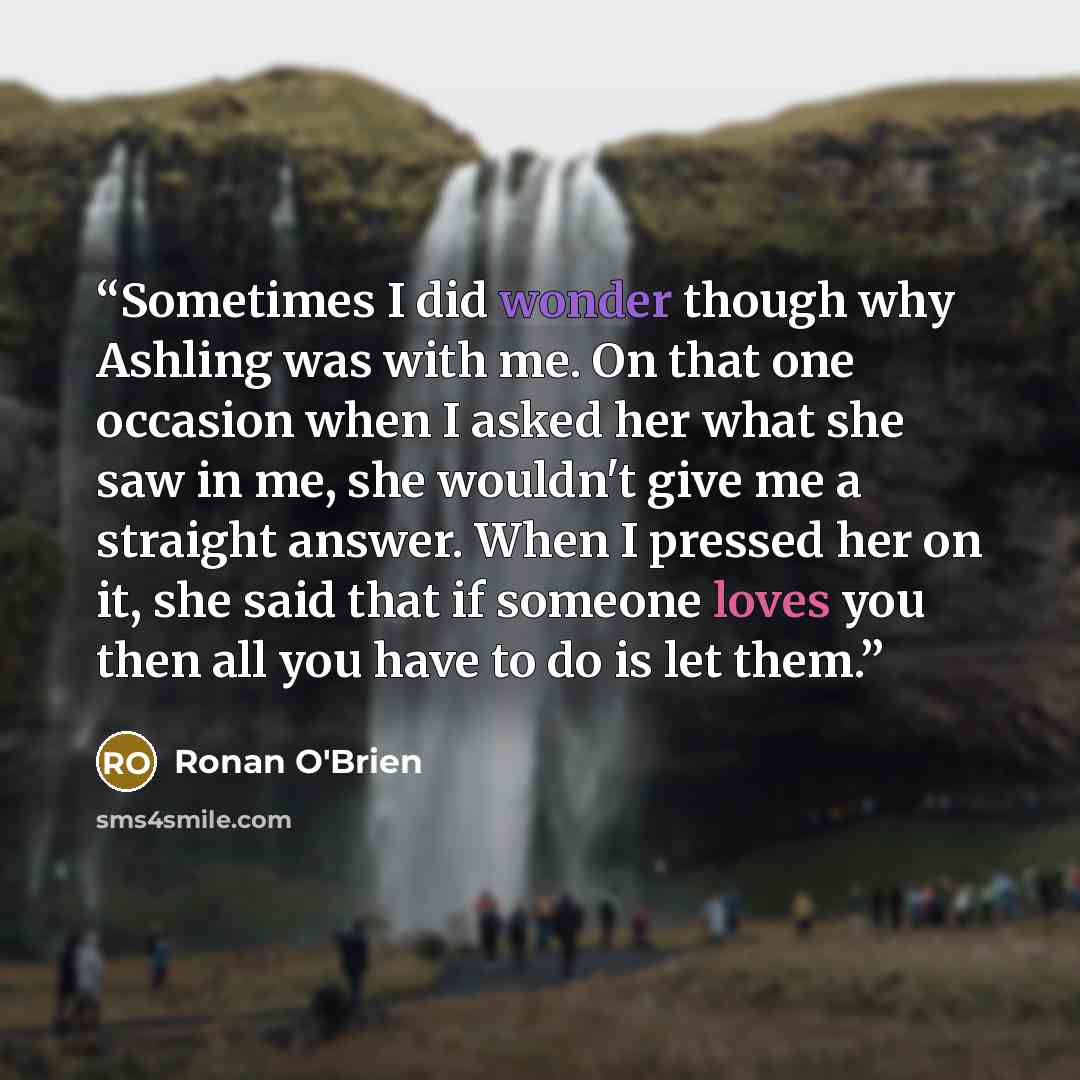“Sometimes I did wonder though why Ashling was with me. On that one occasion when I asked her what she saw in me, she wouldn't give me a straight answer. When I pressed her on it, she said that if someone loves you then all you have to do is let them.” quote by Ronan O'Brien