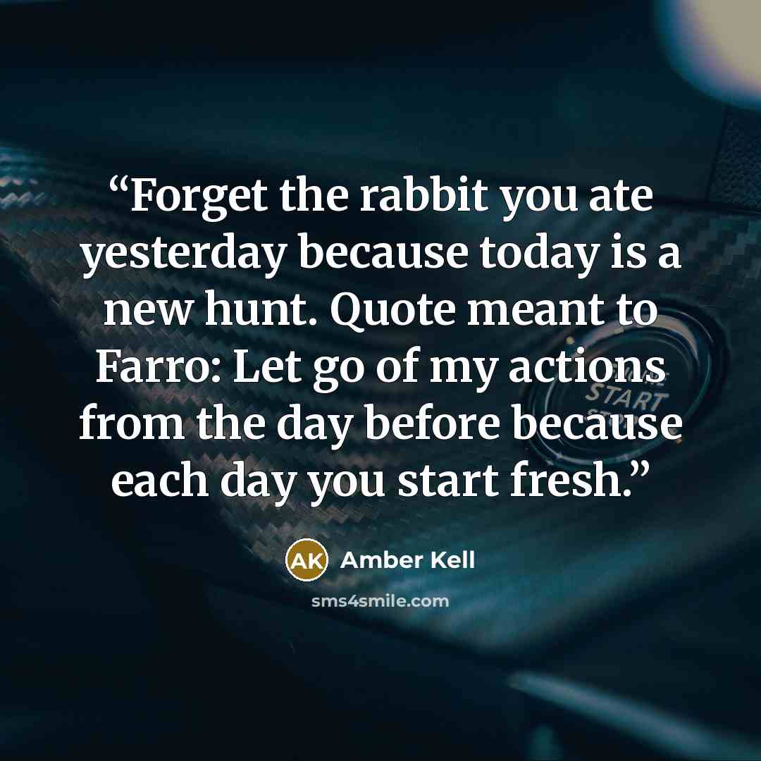 “Forget the rabbit you ate yesterday because today is a new hunt. Quote meant to Farro: Let go of my actions from the day before because each day you start fresh.” quote by Amber Kell