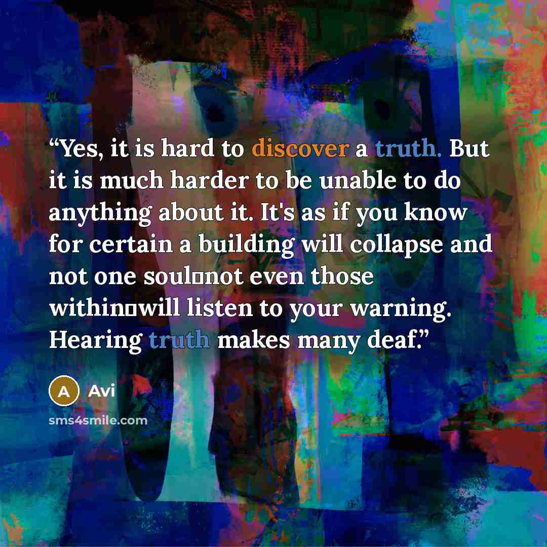 “Yes, it is hard to discover a truth. But it is much harder to be unable to do anything about it. It's as if you know for certain a building will collapse and not one soul―not even those within―will listen to your warning. Hearing truth makes many deaf.” quote by Avi