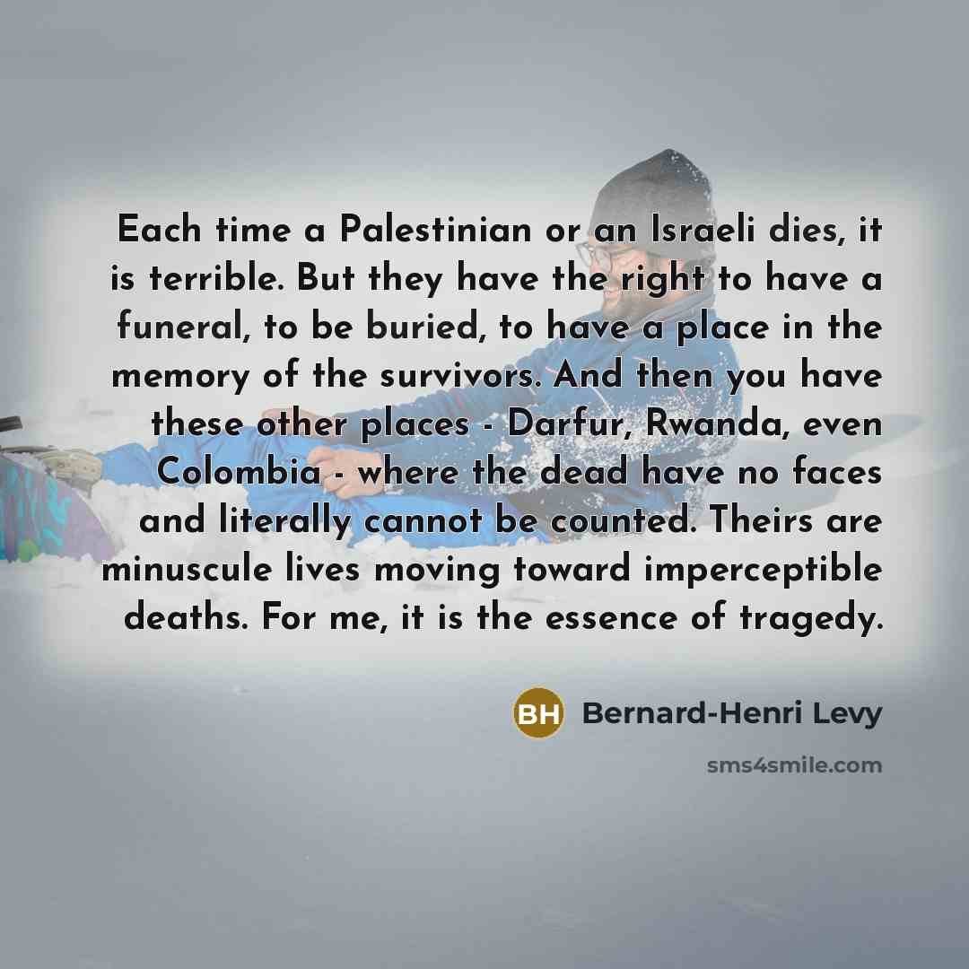 “Each time a Palestinian or an Israeli dies, it is terrible. But they have the right to have a funeral, to be buried, to have a place in the memory of the survivors. And then you have these other places - Darfur, Rwanda, even Colombia - where the dead have no faces and literally cannot be counted…” quote by Bernard-Henri Levy